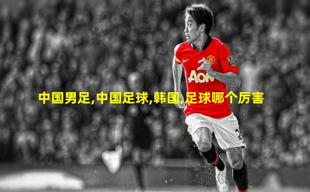 中国男足,中国足球,韩国,足球哪个厉害