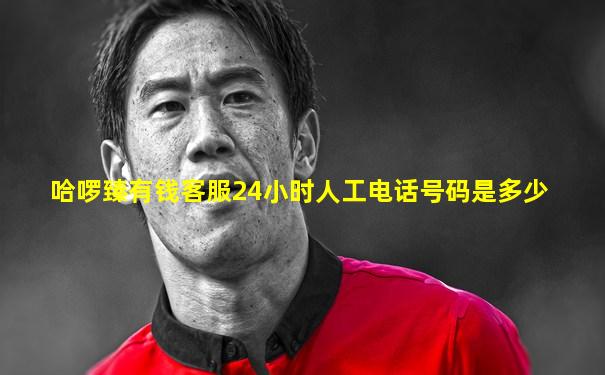 哈啰臻有钱客服24小时人工电话号码是多少