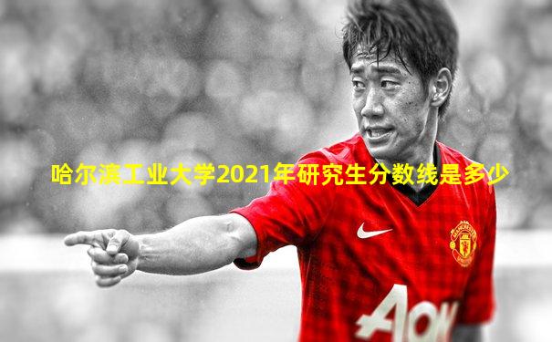 哈尔滨工业大学2021年研究生分数线是多少