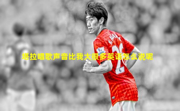 塔拉唱歌声音比我大很多英语怎么说呢