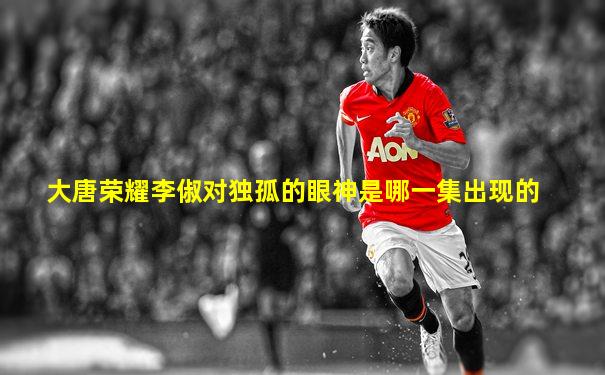 大唐荣耀李俶对独孤的眼神是哪一集出现的