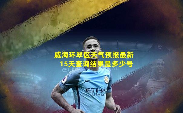 威海环翠区天气预报最新15天查询结果是多少号