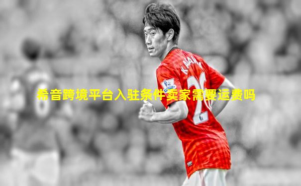 希音跨境平台入驻条件卖家需要运费吗