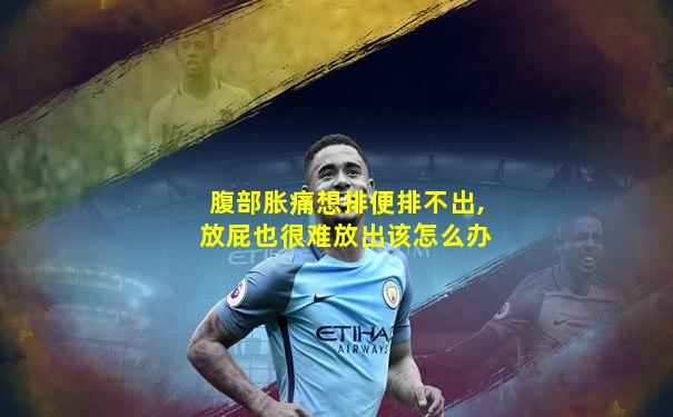 腹部胀痛想排便排不出,放屁也很难放出该怎么办