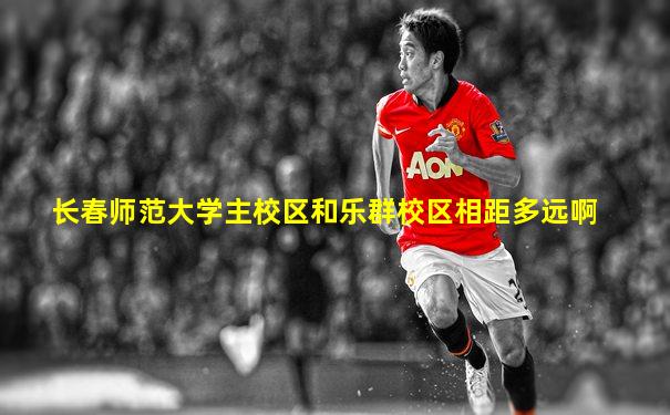 长春师范大学主校区和乐群校区相距多远啊